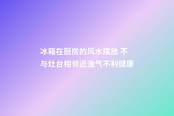 冰箱在厨房的风水摆放 不与灶台相邻近浊气不利健康